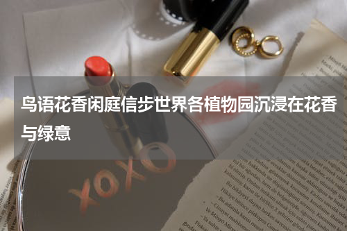 鸟语花香闲庭信步世界各植物园沉浸在花香与绿意