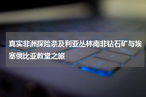 真实非洲探险奈及利亚丛林南非钻石矿与埃塞俄比亚教堂之旅