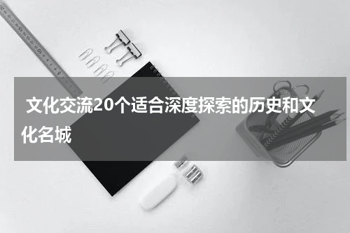  文化交流20个适合深度探索的历史和文化名城