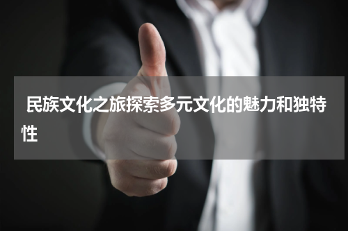  民族文化之旅探索多元文化的魅力和独特性