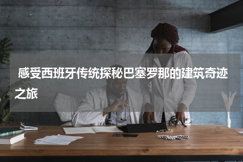  感受西班牙传统探秘巴塞罗那的建筑奇迹之旅