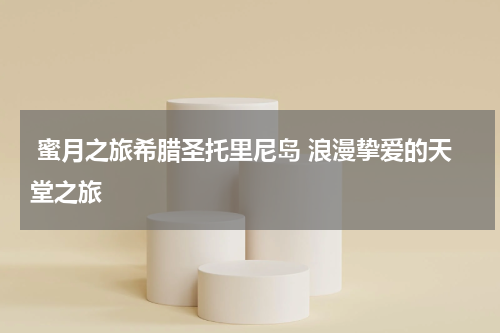  蜜月之旅希腊圣托里尼岛 浪漫挚爱的天堂之旅