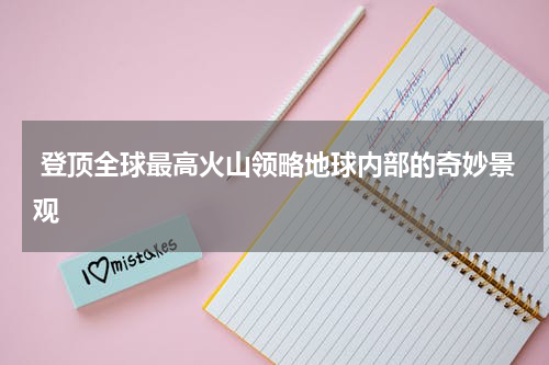  登顶全球最高火山领略地球内部的奇妙景观