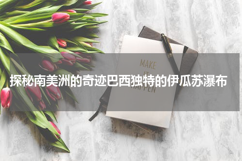  探秘南美洲的奇迹巴西独特的伊瓜苏瀑布
