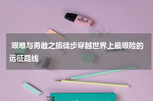  艰难与勇敢之旅徒步穿越世界上最艰险的远征路线