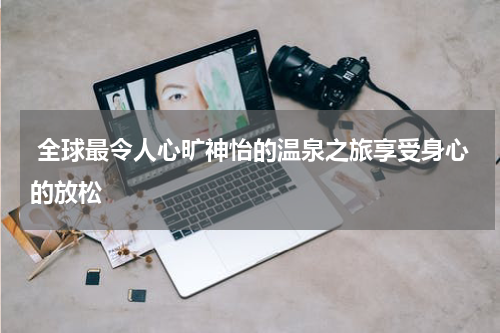  全球最令人心旷神怡的温泉之旅享受身心的放松