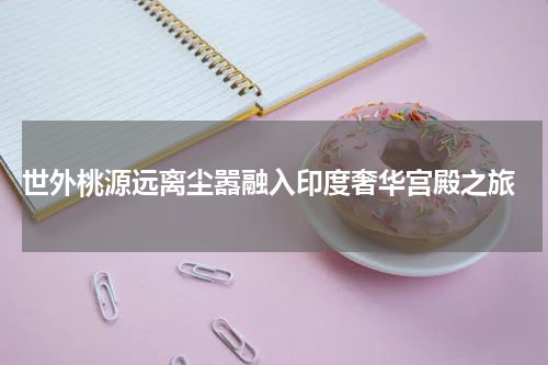  世外桃源远离尘嚣融入印度奢华宫殿之旅