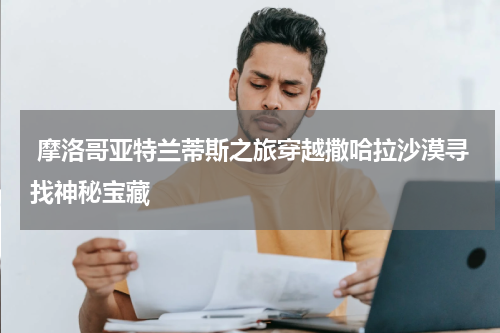  摩洛哥亚特兰蒂斯之旅穿越撒哈拉沙漠寻找神秘宝藏