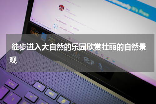  徒步进入大自然的乐园欣赏壮丽的自然景观