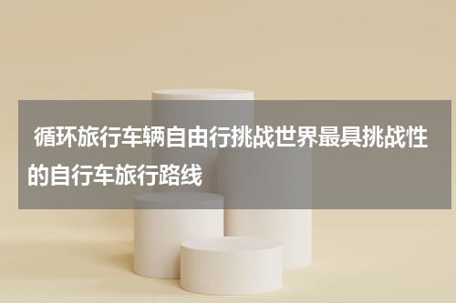  循环旅行车辆自由行挑战世界最具挑战性的自行车旅行路线