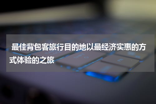  最佳背包客旅行目的地以最经济实惠的方式体验的之旅