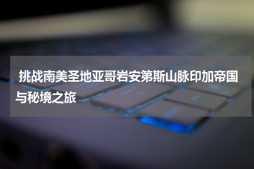  挑战南美圣地亚哥岩安第斯山脉印加帝国与秘境之旅