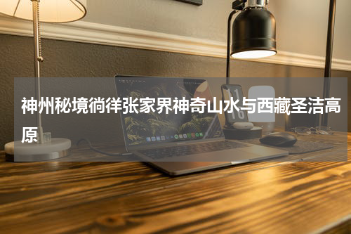 神州秘境徜徉张家界神奇山水与西藏圣洁高原
