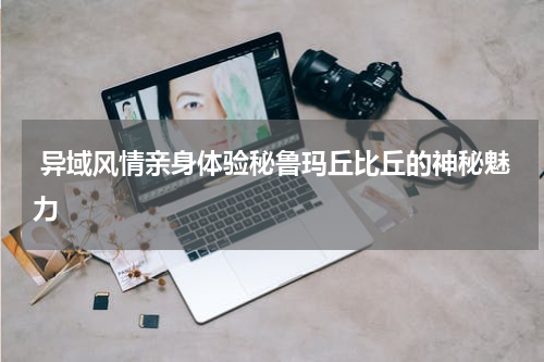  异域风情亲身体验秘鲁玛丘比丘的神秘魅力