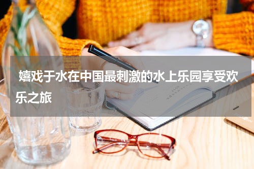  嬉戏于水在中国最刺激的水上乐园享受欢乐之旅