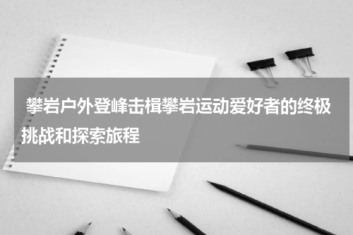  攀岩户外登峰击楫攀岩运动爱好者的终极挑战和探索旅程
