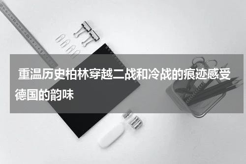  重温历史柏林穿越二战和冷战的痕迹感受德国的韵味