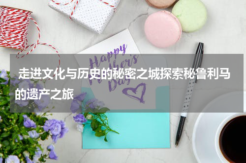  走进文化与历史的秘密之城探索秘鲁利马的遗产之旅