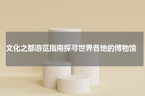  文化之都游览指南探寻世界各地的博物馆