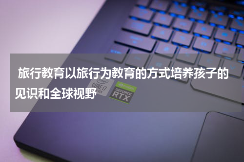  旅行教育以旅行为教育的方式培养孩子的见识和全球视野