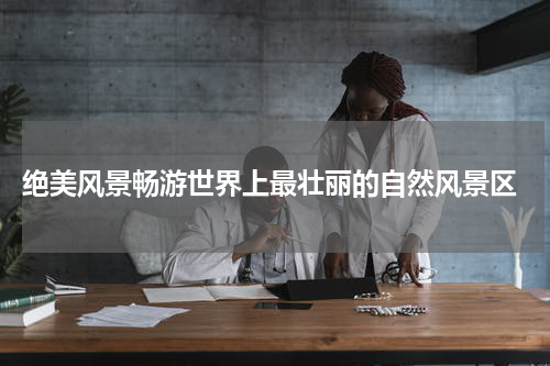  绝美风景畅游世界上最壮丽的自然风景区