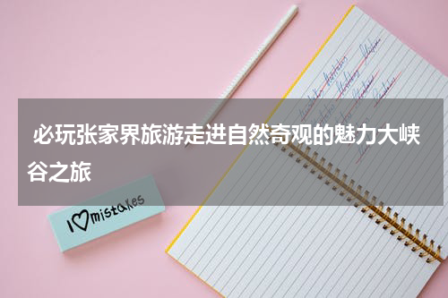  必玩张家界旅游走进自然奇观的魅力大峡谷之旅