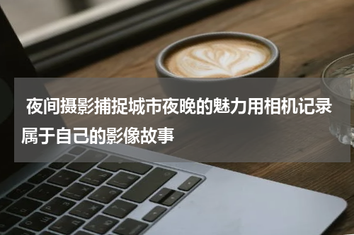  夜间摄影捕捉城市夜晚的魅力用相机记录属于自己的影像故事