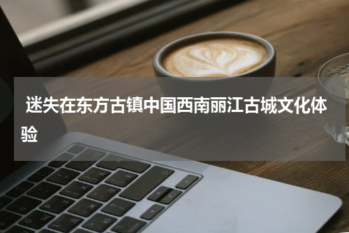  迷失在东方古镇中国西南丽江古城文化体验