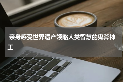  亲身感受世界遗产领略人类智慧的鬼斧神工