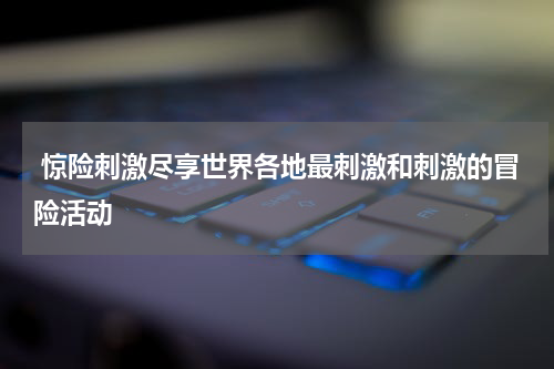  惊险刺激尽享世界各地最刺激和刺激的冒险活动