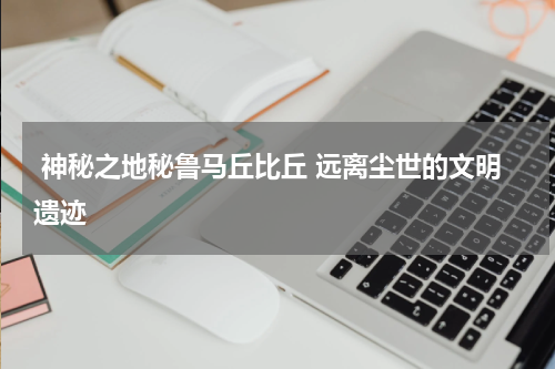  神秘之地秘鲁马丘比丘 远离尘世的文明遗迹