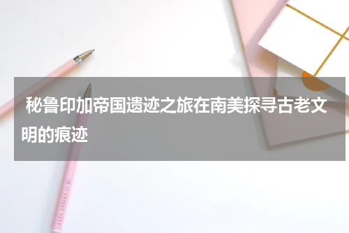  秘鲁印加帝国遗迹之旅在南美探寻古老文明的痕迹