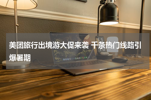 美团旅行出境游大促来袭 千条热门线路引爆暑期