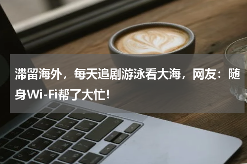 滞留海外，每天追剧游泳看大海，网友：随身Wi-Fi帮了大忙！
