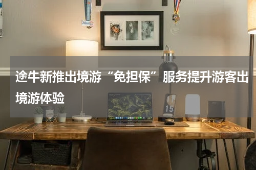 途牛新推出境游“免担保”服务提升游客出境游体验
