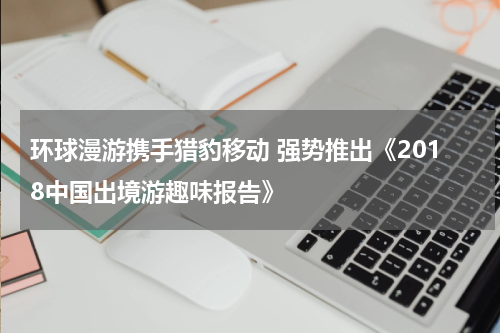 环球漫游携手猎豹移动 强势推出《2018中国出境游趣味报告》