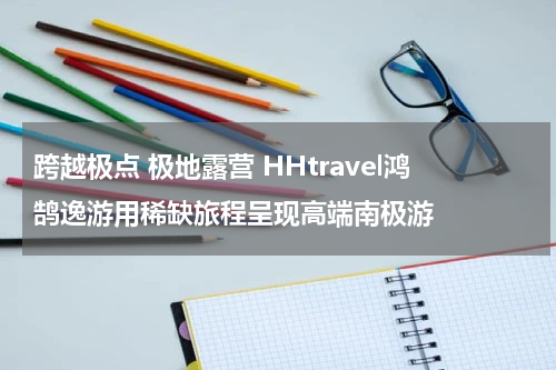 跨越极点 极地露营 HHtravel鸿鹄逸游用稀缺旅程呈现高端南极游