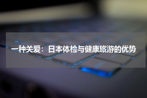 一种关爱：日本体检与健康旅游的优势