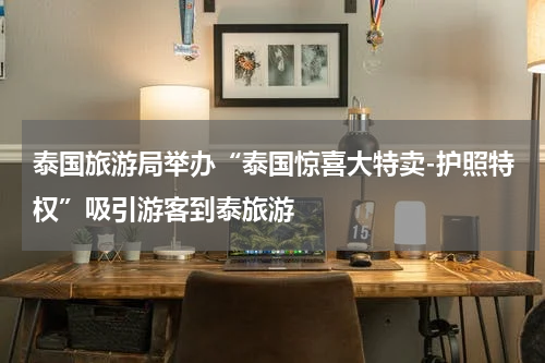 泰国旅游局举办“泰国惊喜大特卖-护照特权”吸引游客到泰旅游
