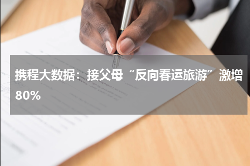 携程大数据：接父母“反向春运旅游”激增80%
