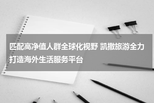 匹配高净值人群全球化视野 凯撒旅游全力打造海外生活服务平台
