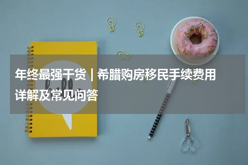 年终最强干货 | 希腊购房移民手续费用详解及常见问答