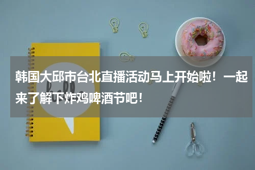 韩国大邱市台北直播活动马上开始啦！一起来了解下炸鸡啤酒节吧！
