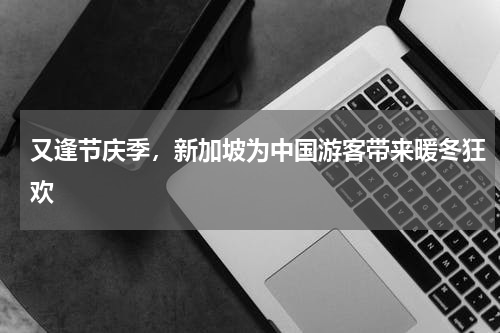 又逢节庆季，新加坡为中国游客带来暖冬狂欢
