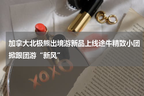 加拿大北极熊出境游新品上线途牛精致小团掀跟团游“新风”