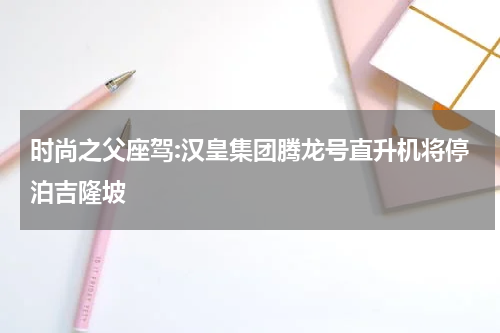 时尚之父座驾:汉皇集团腾龙号直升机将停泊吉隆坡