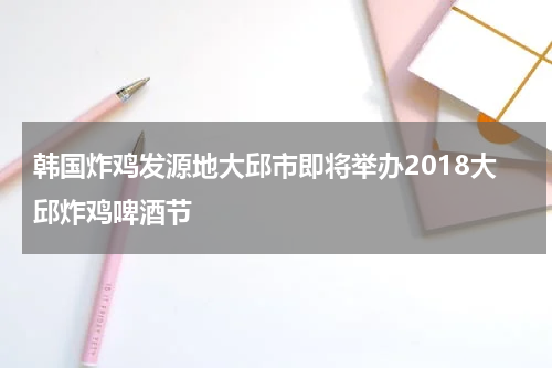 韩国炸鸡发源地大邱市即将举办2018大邱炸鸡啤酒节