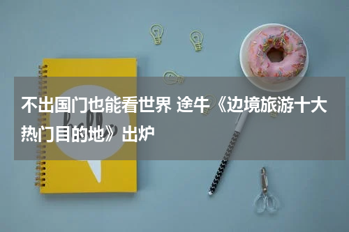 不出国门也能看世界 途牛《边境旅游十大热门目的地》出炉