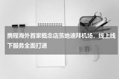 携程海外首家概念店落地迪拜机场，线上线下服务全面打通