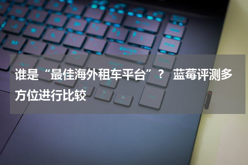 谁是“最佳海外租车平台”？ 蓝莓评测多方位进行比较